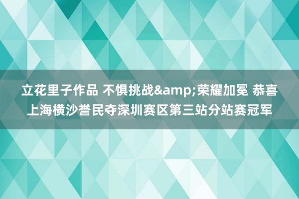 立花里子作品 不惧挑战&荣耀加冕 恭喜上海横沙誉民夺深圳赛区第三站分站赛冠军