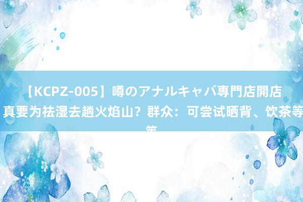 【KCPZ-005】噂のアナルキャバ専門店開店 真要为祛湿去趟火焰山？群众：可尝试晒背、饮茶等