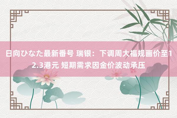 日向ひなた最新番号 瑞银：下调周大福规画价至12.3港元 短期需求因金价波动承压