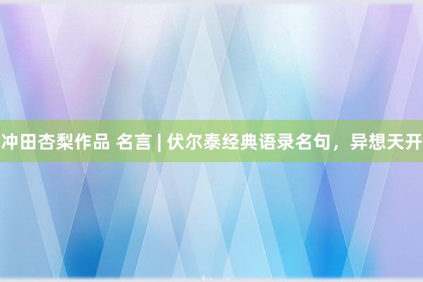 冲田杏梨作品 名言 | 伏尔泰经典语录名句，异想天开