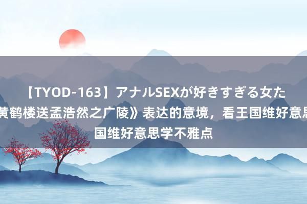 【TYOD-163】アナルSEXが好きすぎる女たち。 从《黄鹤楼送孟浩然之广陵》表达的意境，看王国维好意思学不雅点