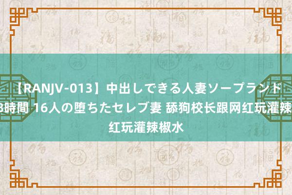 【RANJV-013】中出しできる人妻ソープランドDX 8時間 16人の堕ちたセレブ妻 舔狗校长跟网红玩灌辣椒水