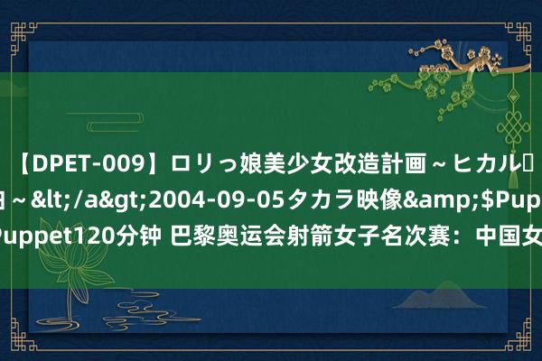 【DPET-009】ロリっ娘美少女改造計画～ヒカル・初淫欲体験告白～</a>2004-09-05タカラ映像&$Puppet120分钟 巴黎奥运会射箭女子名次赛：中国女团名循序2胜仗