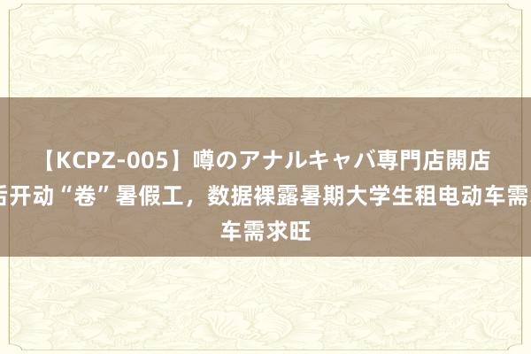 【KCPZ-005】噂のアナルキャバ専門店開店 00后开动“卷”暑假工，数据裸露暑期大学生租电动车需求旺