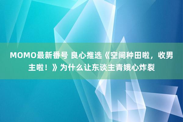 MOMO最新番号 良心推选《空间种田啦，收男主啦！》为什么让东谈主青娥心炸裂