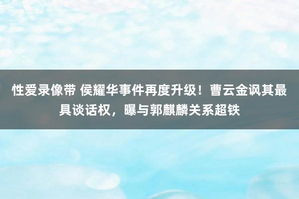 性爱录像带 侯耀华事件再度升级！曹云金讽其最具谈话权，曝与郭麒麟关系超铁