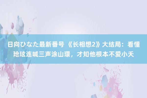 日向ひなた最新番号 《长相想2》大结局：看懂玱玹连喊三声涂山璟，才知他根本不爱小夭