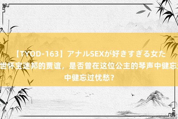 【TYOD-163】アナルSEXが好きすぎる女たち。 一世怀宝迷邦的贾谊，是否曾在这位公主的琴声中健忘过忧愁？