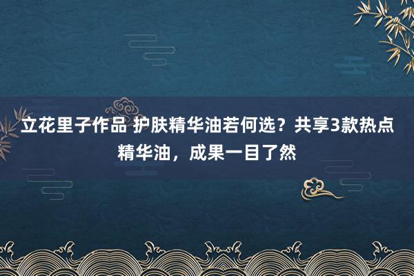 立花里子作品 护肤精华油若何选？共享3款热点精华油，成果一目了然