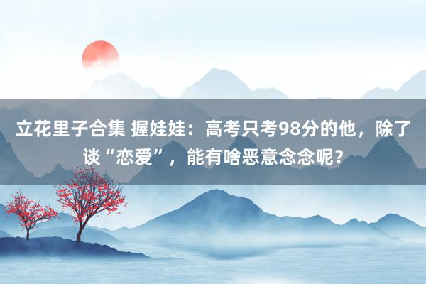 立花里子合集 握娃娃：高考只考98分的他，除了谈“恋爱”，能有啥恶意念念呢？