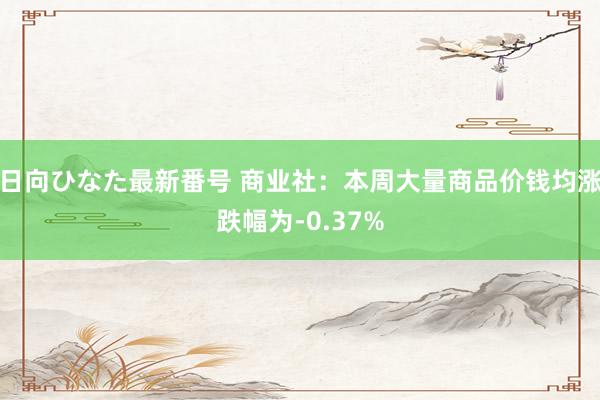 日向ひなた最新番号 商业社：本周大量商品价钱均涨跌幅为-0.37%