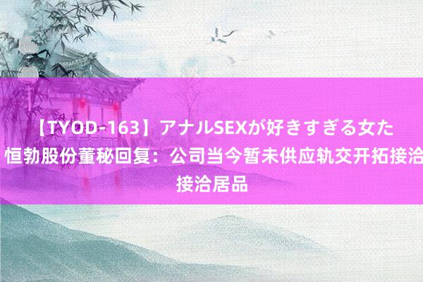 【TYOD-163】アナルSEXが好きすぎる女たち。 恒勃股份董秘回复：公司当今暂未供应轨交开拓接洽居品