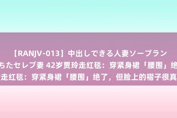 【RANJV-013】中出しできる人妻ソープランドDX 8時間 16人の堕ちたセレブ妻 42岁贾玲走红毯：穿紧身裙「腰围」绝了，但脸上的褶子很真确