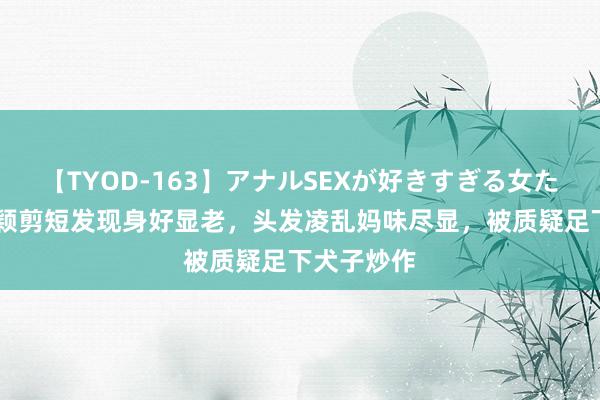 【TYOD-163】アナルSEXが好きすぎる女たち。 赵丽颖剪短发现身好显老，头发凌乱妈味尽显，被质疑足下犬子炒作