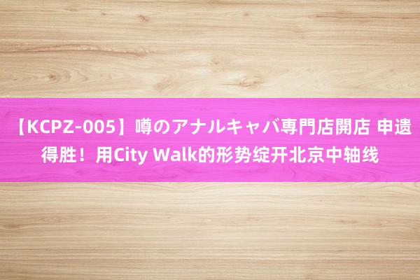 【KCPZ-005】噂のアナルキャバ専門店開店 申遗得胜！用City Walk的形势绽开北京中轴线