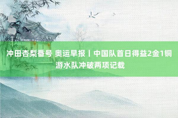 冲田杏梨番号 奥运早报丨中国队首日得益2金1铜 游水队冲破两项记载