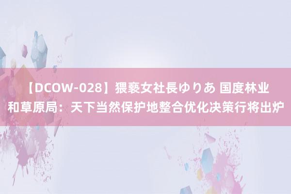 【DCOW-028】猥褻女社長ゆりあ 国度林业和草原局：天下当然保护地整合优化决策行将出炉