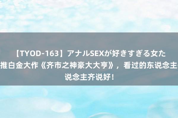 【TYOD-163】アナルSEXが好きすぎる女たち。 热推白金大作《齐市之神豪大大亨》，看过的东说念主齐说好！