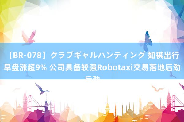 【BR-078】クラブギャルハンティング 如祺出行早盘涨超9% 公司具备较强Robotaxi交易落地后劲