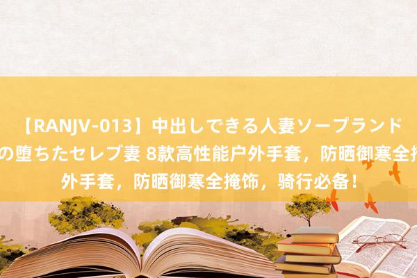 【RANJV-013】中出しできる人妻ソープランドDX 8時間 16人の堕ちたセレブ妻 8款高性能户外手套，防晒御寒全掩饰，骑行必备！