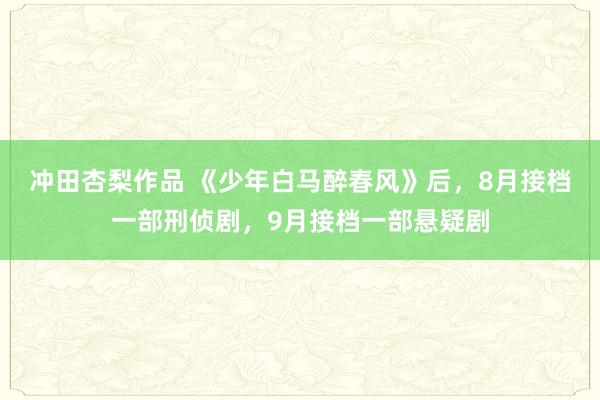 冲田杏梨作品 《少年白马醉春风》后，8月接档一部刑侦剧，9月接档一部悬疑剧