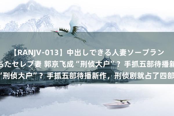 【RANJV-013】中出しできる人妻ソープランドDX 8時間 16人の堕ちたセレブ妻 郭京飞成“刑侦大户”？手抓五部待播新作，刑侦剧就占了四部！