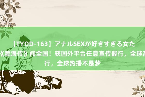 【TYOD-163】アナルSEXが好きすぎる女たち。 肖战《藏海传》闯全国！获国外平台任意宣传握行，全球热播不是梦