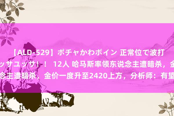 【ALD-529】ポチャかわボイン 正常位で波打つ腹肉！！騎乗位でユッサユッサ！！ 12人 哈马斯率领东说念主遭暗杀，金价一度升至2420上方，分析师：有望进一步高涨