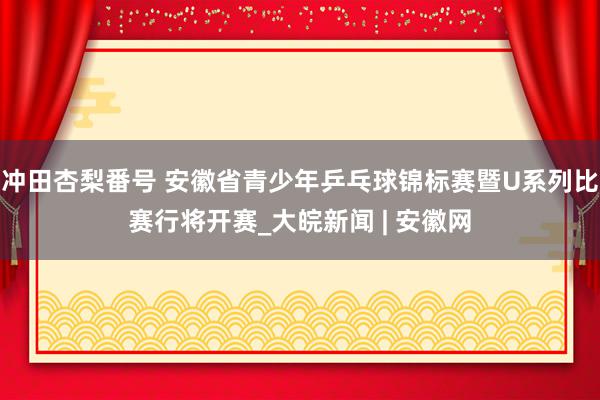 冲田杏梨番号 安徽省青少年乒乓球锦标赛暨U系列比赛行将开赛_大皖新闻 | 安徽网