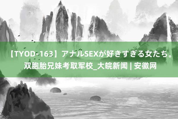 【TYOD-163】アナルSEXが好きすぎる女たち。 双胞胎兄妹考取军校_大皖新闻 | 安徽网