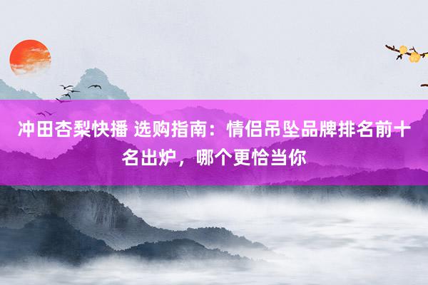 冲田杏梨快播 选购指南：情侣吊坠品牌排名前十名出炉，哪个更恰当你