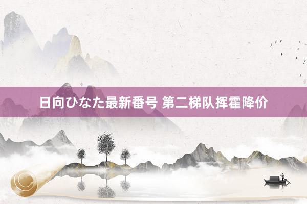 日向ひなた最新番号 第二梯队挥霍降价