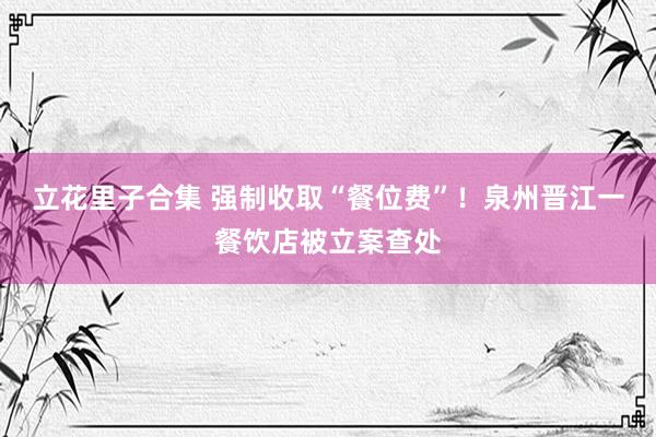 立花里子合集 强制收取“餐位费”！泉州晋江一餐饮店被立案查处