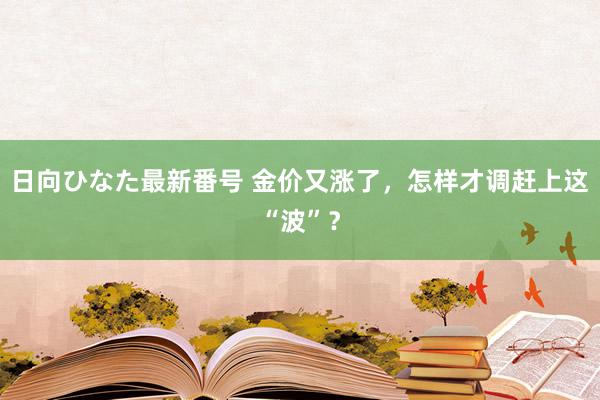 日向ひなた最新番号 金价又涨了，怎样才调赶上这“波”？