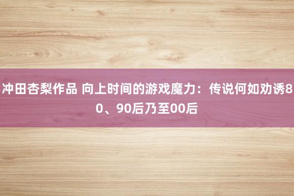 冲田杏梨作品 向上时间的游戏魔力：传说何如劝诱80、90后乃至00后