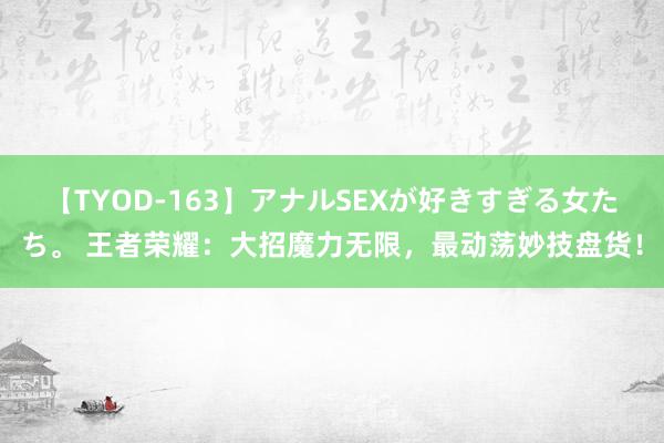 【TYOD-163】アナルSEXが好きすぎる女たち。 王者荣耀：大招魔力无限，最动荡妙技盘货！