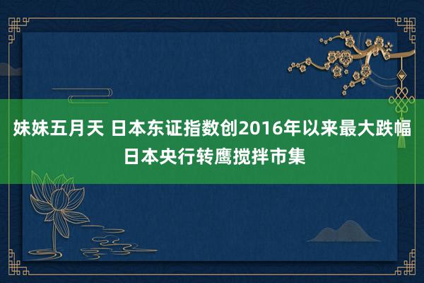 妹妹五月天 日本东证指数创2016年以来最大跌幅 日本央行转鹰搅拌市集