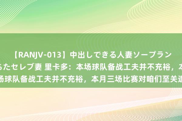 【RANJV-013】中出しできる人妻ソープランドDX 8時間 16人の堕ちたセレブ妻 里卡多：本场球队备战工夫并不充裕，本月三场比赛对咱们至关遑急