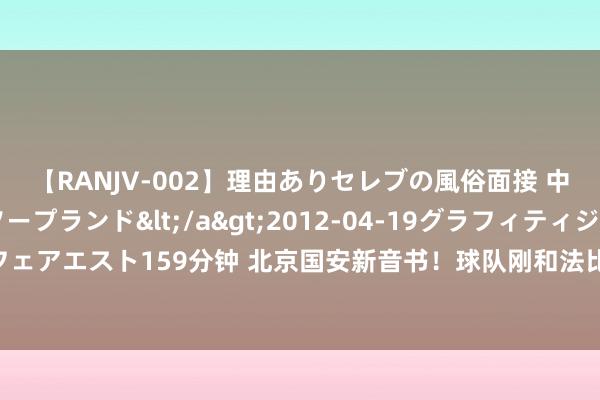 【RANJV-002】理由ありセレブの風俗面接 中出しできる人妻ソープランド</a>2012-04-19グラフィティジャパン&$フェアエスト159分钟 北京国安新音书！球队刚和法比