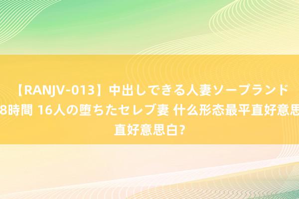 【RANJV-013】中出しできる人妻ソープランドDX 8時間 16人の堕ちたセレブ妻 什么形态最平直好意思白？