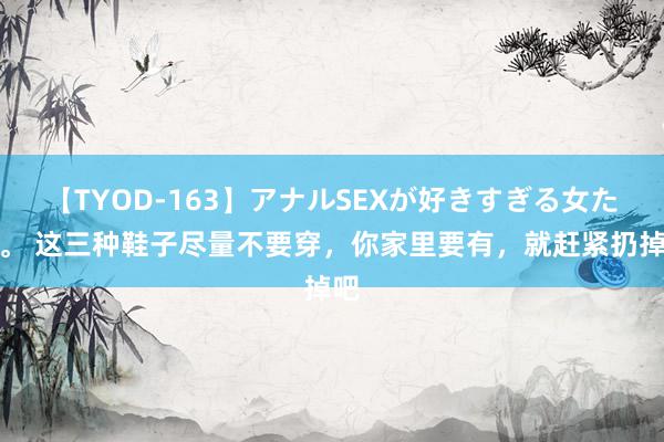 【TYOD-163】アナルSEXが好きすぎる女たち。 这三种鞋子尽量不要穿，你家里要有，就赶紧扔掉吧