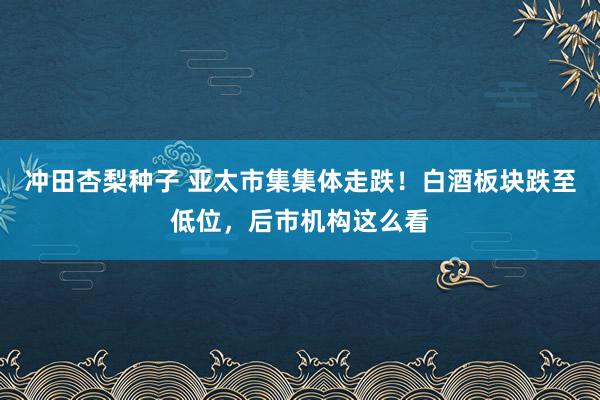 冲田杏梨种子 亚太市集集体走跌！白酒板块跌至低位，后市机构这么看