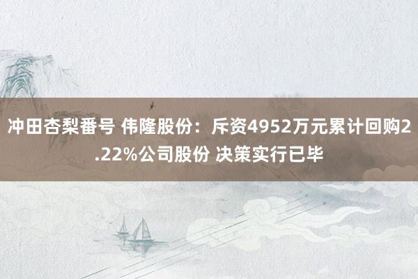 冲田杏梨番号 伟隆股份：斥资4952万元累计回购2.22%公司股份 决策实行已毕