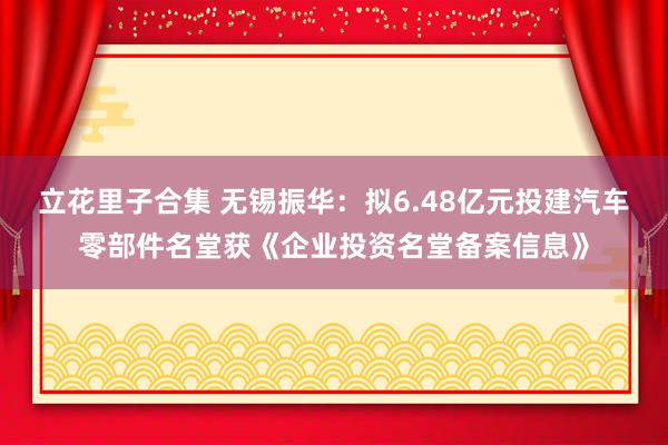 立花里子合集 无锡振华：拟6.48亿元投建汽车零部件名堂获《企业投资名堂备案信息》