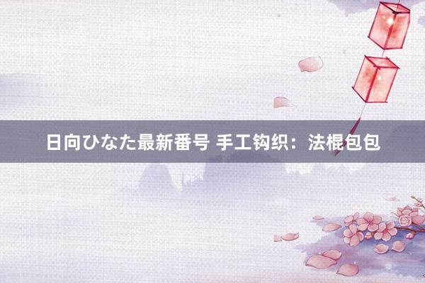 日向ひなた最新番号 手工钩织：法棍包包