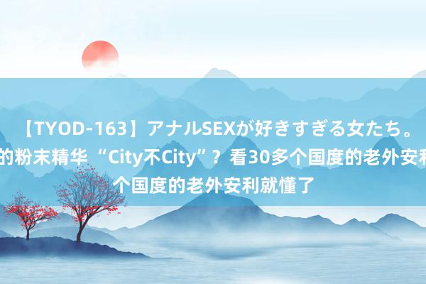 【TYOD-163】アナルSEXが好きすぎる女たち。 颠覆型的粉末精华 “City不City”？看30多个国度的老外安利就懂了