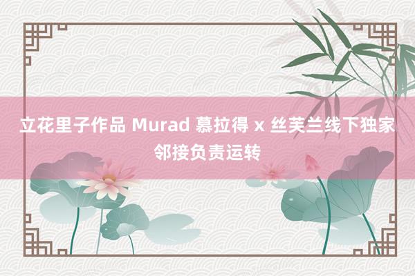 立花里子作品 Murad 慕拉得 x 丝芙兰线下独家邻接负责运转