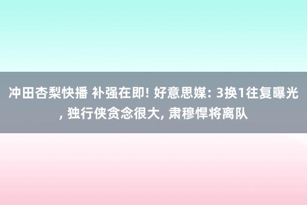 冲田杏梨快播 补强在即! 好意思媒: 3换1往复曝光, 独行侠贪念很大, 肃穆悍将离队