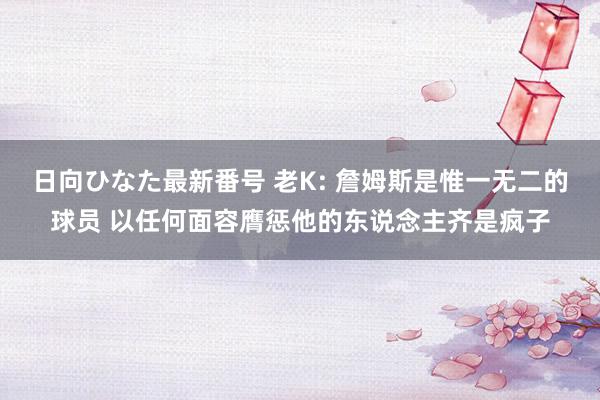 日向ひなた最新番号 老K: 詹姆斯是惟一无二的球员 以任何面容膺惩他的东说念主齐是疯子