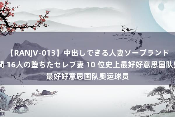 【RANJV-013】中出しできる人妻ソープランドDX 8時間 16人の堕ちたセレブ妻 10 位史上最好好意思国队奥运球员